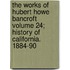 The Works of Hubert Howe Bancroft Volume 24; History of California. 1884-90