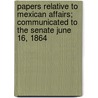 Papers Relative to Mexican Affairs; Communicated to the Senate June 16, 1864 by United States Dept of State