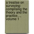 a Treatise on Surveying: Comprising the Theory and the Practice..., Volume 1
