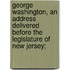 George Washington, an Address Delivered Before the Legislature of New Jersey;