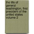 The Life of General Washington, First President of the United States Volume 2