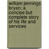 William Jennings Bryan; A Concise But Complete Story of His Life and Services