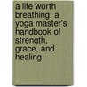 A Life Worth Breathing: A Yoga Master's Handbook Of Strength, Grace, And Healing by Max Strom