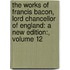 the Works of Francis Bacon, Lord Chancellor of England: a New Edition:, Volume 12