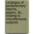 Catalogue of Parliamentary Reports, Papers, &C., Relating to Miscellaneous Subjects