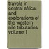 Travels in Central Africa, and Explorations of the Western Nile Tributaries Volume 1