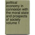 Political Economy in Connexion with the Moral State and Prospects of Society Volume 1
