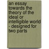 An Essay towards the Theory of the Ideal or Intelligible World - Designed for Two Parts door John Norris