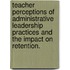 Teacher Perceptions Of Administrative Leadership Practices And The Impact On Retention.