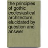 The Principles Of Gothic Ecclesiastical Architecture, Elucidated By Question And Answer by Holbeche Matthew Bloxam