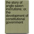 The Story Of Anglo-Saxon Institutions; Or, The Development Of Constitutional Government