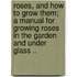 Roses, and How to Grow Them; A Manual for Growing Roses in the Garden and Under Glass ..