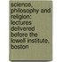 Science, Philosophy And Religion: Lectures Delivered Before The Lowell Institute, Boston