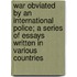 War Obviated by an International Police; A Series of Essays Written in Various Countries