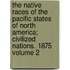 The Native Races of the Pacific States of North America; Civilized Nations. 1875 Volume 2