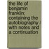 the Life of Benjamin Franklin: Containing the Autobiography / with Notes and a Continuation