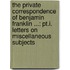 the Private Correspondence of Benjamin Franklin ...: Pt.I. Letters on Miscellaneous Subjects