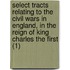 Select Tracts Relating To The Civil Wars In England, In The Reign Of King Charles The First (1)