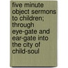 Five Minute Object Sermons to Children; Through Eye-Gate and Ear-Gate Into the City of Child-Soul door Sylvanus Stall