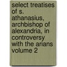 Select Treatises of S. Athanasius, Archbishop of Alexandria, in Controversy with the Arians Volume 2 by Saint Athanasius