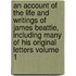 An Account of the Life and Writings of James Beattie, Including Many of His Original Letters Volume 1