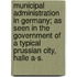 Municipal Administration in Germany; As Seen in the Government of a Typical Prussian City, Halle A-S.