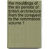 The Mouldings of the Six Periods of British Architecture From the Conquest to the Reformation Volume 1