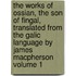 The Works of Ossian, the Son of Fingal, Translated from the Galic Language by James MacPherson Volume 1