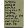 Complete Works of Josephus. Antiquities of the Jews (Volume 2); the Wars of the Jews Against Apion, Etc. by Flauius Josephus