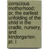 Conscious Motherhood; Or, The Earliest Unfolding Of The Child In The Cradle, Nursery, And Kindergarten. Pt. I