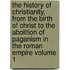 The History of Christianity, from the Birth of Christ to the Abolition of Paganism in the Roman Empire Volume 1