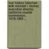 Oral History Interview with Michael L. Fischer, Executive Director, California Coastal Commission, 1978-1985 ... by Michael L 1940 Fischer
