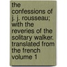 The Confessions of J. J. Rousseau; With the Reveries of the Solitary Walker. Translated from the French Volume 1 by Jean Jacques Rousseau