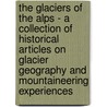 The Glaciers of the Alps - A Collection of Historical Articles on Glacier Geography and Mountaineering Experiences by Authors Various