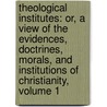 Theological Institutes: Or, A View Of The Evidences, Doctrines, Morals, And Institutions Of Christianity, Volume 1 by Richard Watson