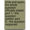 Chile and Spain; The Whole Question Officially Stated. Part 1.--The Question Settled. Part 2.--The Question Reopened door Chile