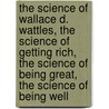 The Science of Wallace D. Wattles, the Science of Getting Rich, the Science of Being Great, the Science of Being Well door Wallace D. Wattles