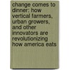 Change Comes to Dinner: How Vertical Farmers, Urban Growers, and Other Innovators Are Revolutionizing How America Eats door Katherine Gustafson