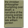 The Christian Philosopher Triumphing Over Death; a Narrative of the Closing Scenes of the Life of the Late William Gordon by Rev Newman Hall