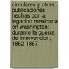 Circulares Y Otras Publicaciones Hechas Por La Legacion Mexicana En Washington: Durante La Guerra De Intervencion, 1862-1867 by States Mexico. Legació