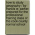 How to Study Geography / By Francis W. Parker. Prepared for the Professional Training Class of the Cook County Normal School