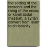 The Setting of the Crescent and the Rising of the Cross; Or Kamil Abdul Messiah, a Syrian Convert from Islam to Christianity door Henry Harris Jessup