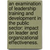 An Examination Of Leadership Training And Development In The Public Sector: Impact On Leader And Organizational Effectiveness. by Brett Seidle