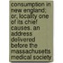 Consumption in New England; Or, Locality One of Its Chief Causes. an Address Delivered Before the Massachusetts Medical Society