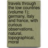 Travels Through The Low Countries (Volume 1); Germany, Italy And France, With Curious Observations, Natural, Topographical, Moral by John Ray