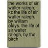 the Works of Sir Walter Ralegh, Kt: the Life of Sir Walter Ralegh, by William Oldys. the Life of Sir Walter Ralegh, by Tho. Birch by William Oldys