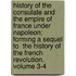 History of the Consulate and the Empire of France Under Napoleon; Forming a Sequel to  The History of the French Revolution.  Volume 3-4