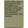 Public Utility Rates: A Discussion Of The Principles And Practice Underlying Charges For Water, Gas, Electricity, Communication And Transpor by Harry Barker