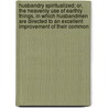 Husbandry Spiritualized; Or, The Heavenly Use Of Earthly Things, In Which Husbandmen Are Directed To An Excellent Improvement Of Their Common by John Flavel