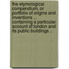 The Etymological Compendium, or Portfolio of Origins and Inventions ... Containing a Particular Account of London and Its Public Buildings .. door Pulleyn William